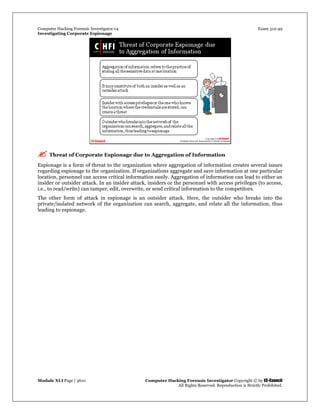 Computer Hacking Forensic Investigator v4 Exam 312-49
Investigating Corporate Espionage
Module XLI Page | 3610 Computer Hacking Forensic Investigator Copyright © by EC-Council
All Rights Reserved. Reproduction is Strictly Prohibited. 
  
 Threat of Corporate Espionage due to Aggregation of Information
Espionage is a form of threat to the organization where aggregation of information creates several issues
regarding espionage to the organization. If organizations aggregate and save information at one particular
location, personnel can access critical information easily. Aggregation of information can lead to either an
insider or outsider attack. In an insider attack, insiders or the personnel with access privileges (to access,
i.e., to read/write) can tamper, edit, overwrite, or send critical information to the competitors.
The other form of attack in espionage is an outsider attack. Here, the outsider who breaks into the
private/isolated network of the organization can search, aggregate, and relate all the information, thus
leading to espionage.
 