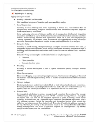 Computer Hacking Forensic Investigator v4 Exam 312-49
Investigating Corporate Espionage
Module XLI Page | 3612 Computer Hacking Forensic Investigator Copyright © by EC-Council
All Rights Reserved. Reproduction is Strictly Prohibited. 
 Techniques of Spying
Spying techniques include:
 Hacking Computers and Networks
This is an illegal technique of obtaining trade secrets and information.
 Social Engineering
According to www.microsoft.com, social engineering is defined as a “non-technical kind of
intrusion that relies heavily on human interaction and often involves tricking other people to
break normal security procedures.”
Social engineering is the use of influence and the art of manipulation of individuals for gaining
credentials. Individuals at any level of business or communicative interaction can make use of this
method. All the security measures that organizations adopt are in vain when employees get
“socially engineered” by strangers. Some examples of social engineering include unwittingly
answering the questions of strangers, replying to spam email, and bragging to co-workers.
 Dumpster Diving
According to search security, “Dumpster diving is looking for treasure in someone else's trash (A
dumpster is a large trash container). In the world of information technology, dumpster diving is a
technique used to retrieve information that could be used to carry out an attack on a computer
network.”
Dumpster Diving is searching for sensitive information in target companies’:
o Trash bins
o Printer trash bins
o User desk for sticky notes
 Whacking
Whacking is wireless hacking that is used to capture information passing through a wireless
network.
 Phone Eavesdropping
Phone eavesdropping is eavesdropping using telephones. "Electronic eavesdropping is the use of
an electronic transmitting or recording device to monitor conversations without the consent of
the parties."
 Network Leakage
Most organizations set up their networks to block or limit inbound and outbound connections.
Even organizations that are starting to filter outbound traffic still allow certain traffic out. Two
types of traffic that are always allowed out of an organization are web and email traffic.
 Cryptography
Cryptography is a technique to garble a message in such a way that the meaning of the message
will be changed. With cryptography, you start off with a plaintext message, which is a message in
its original form. You then use an encryption algorithm to garble a message, which creates
ciphertext. You would then use a decryption algorithm to take the ciphertext and convert it back
to a plaintext message. During the encryption and decryption process, what protects the
ciphertext and stops someone from inadvertently decrypting it back to the plaintext message is
the key. Therefore, the secrecy of the ciphertext is based on the secrecy of the key and not the
secrecy of the algorithm. Thus, to use an encryption program, you have to generate a key. The key
usually is tied to a user name and email address.
 