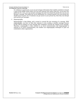 Computer Hacking Forensic Investigator v4 Exam 312-49
Investigating Corporate Espionage
Module XLI Page | 3613 Computer Hacking Forensic Investigator Copyright © by EC-Council
All Rights Reserved. Reproduction is Strictly Prohibited. 
No validation is performed, so you can put in bogus information that could be used later to launch
a man-in-the-middle attack where you can trick someone into using a false key. If you know the
public key for a user, you can encrypt a message; but only if you know the private key can you can
decrypt a message. The public key can be distributed via a trusted channel, but your private key
should never be given out. If someone can get access to your private key, then they can decrypt
and read all your messages.
 Steganography
Steganography is data hiding, and is meant to conceal the true meaning of a message. With
steganography, you have no idea that someone is even sending a sensitive message because
he/she will be sending an overt message that completely conceals the original covert message.
Therefore, cryptography is often referred to as secret communication and steganography is
referred to as covert communication, but insiders use steganography techniques to pass out
credentials to other organizations.
 