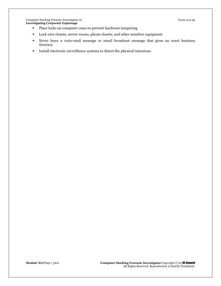 Computer Hacking Forensic Investigator v4 Exam 312-49
Investigating Corporate Espionage
Module XLI Page | 3616 Computer Hacking Forensic Investigator Copyright © by EC-Council
All Rights Reserved. Reproduction is Strictly Prohibited. 
 Place locks on computer cases to prevent hardware tampering
 Lock wire closets, server rooms, phone closets, and other sensitive equipment
 Never leave a voice-mail message or email broadcast message that gives an exact business
itinerary
 Install electronic surveillance systems to detect the physical intrusions
 