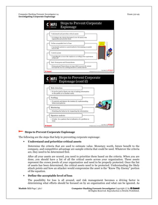 Computer Hacking Forensic Investigator v4 Exam 312-49
Investigating Corporate Espionage
Module XLI Page | 3617 Computer Hacking Forensic Investigator Copyright © by EC-Council
All Rights Reserved. Reproduction is Strictly Prohibited. 
 Steps to Prevent Corporate Espionage
The following are the steps that help in preventing corporate espionage:
 Understand and prioritize critical assets
Determine the criteria that are used to estimate value. Monetary worth, future benefit to the
company, and competitive advantage are sample criteria that could be used. Whatever the criteria
are, they need to be determined first.
After all your assets are scored, you need to prioritize them based on the criteria. When you are
done, you should have a list of all the critical assets across your organization. These assets
represent the crown jewels of your organization and need to be properly protected. Once the list
of assets has been determined, the critical assets need to be protected. Understanding the likely
attack points and how an attacker would compromise the asset is the “Know Thy Enemy” portion
of the equation.
 Define the acceptable level of loss
The possibility for loss is all around, and risk management becomes a driving factor in
determining what efforts should be focused on by an organization and what can be ignored. As
 