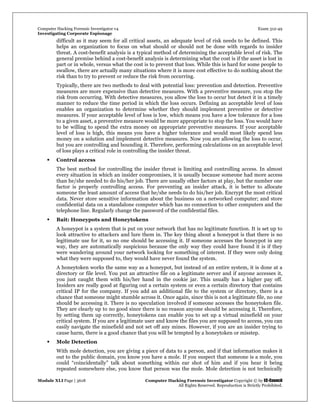 Computer Hacking Forensic Investigator v4 Exam 312-49
Investigating Corporate Espionage
Module XLI Page | 3618 Computer Hacking Forensic Investigator Copyright © by EC-Council
All Rights Reserved. Reproduction is Strictly Prohibited. 
difficult as it may seem for all critical assets, an adequate level of risk needs to be defined. This
helps an organization to focus on what should or should not be done with regards to insider
threat. A cost-benefit analysis is a typical method of determining the acceptable level of risk. The
general premise behind a cost-benefit analysis is determining what the cost is if the asset is lost in
part or in whole, versus what the cost is to prevent that loss. While this is hard for some people to
swallow, there are actually many situations where it is more cost effective to do nothing about the
risk than to try to prevent or reduce the risk from occurring.
Typically, there are two methods to deal with potential loss: prevention and detection. Preventive
measures are more expensive than detective measures. With a preventive measure, you stop the
risk from occurring. With detective measures, you allow the loss to occur but detect it in a timely
manner to reduce the time period in which the loss occurs. Defining an acceptable level of loss
enables an organization to determine whether they should implement preventive or detective
measures. If your acceptable level of loss is low, which means you have a low tolerance for a loss
to a given asset, a preventive measure would be more appropriate to stop the loss. You would have
to be willing to spend the extra money on appropriate preventive measures. If your acceptable
level of loss is high, this means you have a higher tolerance and would most likely spend less
money on a solution and implement detective measures. Now you are allowing the loss to occur,
but you are controlling and bounding it. Therefore, performing calculations on an acceptable level
of loss plays a critical role in controlling the insider threat.
 Control access
The best method for controlling the insider threat is limiting and controlling access. In almost
every situation in which an insider compromises, it is usually because someone had more access
than he/she needed to do his/her job. There are usually other factors at play, but the number one
factor is properly controlling access. For preventing an insider attack, it is better to allocate
someone the least amount of access that he/she needs to do his/her job. Encrypt the most critical
data. Never store sensitive information about the business on a networked computer; and store
confidential data on a standalone computer which has no connection to other computers and the
telephone line. Regularly change the password of the confidential files.
 Bait: Honeypots and Honeytokens
A honeypot is a system that is put on your network that has no legitimate function. It is set up to
look attractive to attackers and lure them in. The key thing about a honeypot is that there is no
legitimate use for it, so no one should be accessing it. If someone accesses the honeypot in any
way, they are automatically suspicious because the only way they could have found it is if they
were wandering around your network looking for something of interest. If they were only doing
what they were supposed to, they would have never found the system.
A honeytoken works the same way as a honeypot, but instead of an entire system, it is done at a
directory or file level. You put an attractive file on a legitimate server and if anyone accesses it,
you just caught them with his/her hand in the cookie jar. This usually has a higher pay off.
Insiders are really good at figuring out a certain system or even a certain directory that contains
critical IP for the company. If you add an additional file to the system or directory, there is a
chance that someone might stumble across it. Once again, since this is not a legitimate file, no one
should be accessing it. There is no speculation involved if someone accesses the honeytoken file.
They are clearly up to no good since there is no reason anyone should be accessing it. Therefore,
by setting them up correctly, honeytokens can enable you to set up a virtual minefield on your
critical system. If you are a legitimate user and know the files you are supposed to access, you can
easily navigate the minefield and not set off any mines. However, if you are an insider trying to
cause harm, there is a good chance that you will be tempted by a honeytoken or misstep.
 Mole Detection
With mole detection, you are giving a piece of data to a person, and if that information makes it
out to the public domain, you know you have a mole. If you suspect that someone is a mole, you
could “coincidentally” talk about something within ear shot of him and if you hear it being
repeated somewhere else, you know that person was the mole. Mole detection is not technically
 