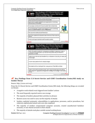 Computer Hacking Forensic Investigator v4 Exam 312-49
Investigating Corporate Espionage
Module XLI Page | 3620 Computer Hacking Forensic Investigator Copyright © by EC-Council
All Rights Reserved. Reproduction is Strictly Prohibited. 
 Key Findings from U.S Secret Service and CERT Coordination Center/SEI study on
Insider Threat
Source: http://www.cert.org/
From the U.S Secret Service and CERT Coordination Center/SEI study, the following things are revealed
on threats:
 A negative work-related event triggered most insiders’ actions
 The most frequently reported motive was revenge
 The majority of insiders planned their activities in advance
 Remote access was used to carry out the majority of attacks
 Insiders exploited systematic vulnerabilities in applications, processes, and/or procedures, but
relatively sophisticated attack tools were also employed
 The majority of insiders compromised computer accounts, created unauthorized backdoor
accounts, or user shared accounts in their attacks
 The majority of attacks took place outside normal working hours
 