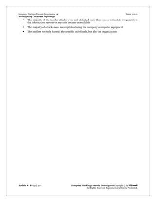 Computer Hacking Forensic Investigator v4 Exam 312-49
Investigating Corporate Espionage
Module XLI Page | 3621 Computer Hacking Forensic Investigator Copyright © by EC-Council
All Rights Reserved. Reproduction is Strictly Prohibited. 
 The majority of the insider attacks were only detected once there was a noticeable irregularity in
the information system or a system became unavailable
 The majority of attacks were accomplished using the company’s computer equipment
 The insiders not only harmed the specific individuals, but also the organizations
 