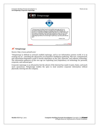 Computer Hacking Forensic Investigator v4 Exam 312-49
Investigating Corporate Espionage
Module XLI Page | 3622 Computer Hacking Forensic Investigator Copyright © by EC-Council
All Rights Reserved. Reproduction is Strictly Prohibited. 
 Netspionage
Source: http://www.pimall.com/
“Netspionage is defined as network enabled espionage, and in our information systems world, it is an
exciting way of …extending the old practice of competitive intelligence gathering. This new, computerized,
and information-dependent world is heavily dependent on the web, networks, and software technology.
The information gatherers of this new age are exploiting [our] dependency on technology for personal,
corporate, and national gain.”
Corporate espionage is an old practice but the advent of the Internet has made it easier, faster, and much
more anonymous. Netspionage enables the spies to steal sensitive corporate information without
physically entering into the company.
 