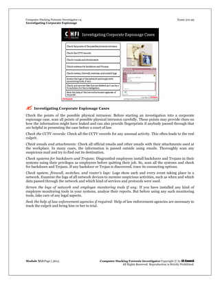 Computer Hacking Forensic Investigator v4 Exam 312-49
Investigating Corporate Espionage
Module XLI Page | 3623 Computer Hacking Forensic Investigator Copyright © by EC-Council
All Rights Reserved. Reproduction is Strictly Prohibited. 
 Investigating Corporate Espionage Cases
Check the points of the possible physical intrusion: Before starting an investigation into a corporate
espionage case, scan all points of possible physical intrusion carefully. These points may provide clues on
how the information might have leaked and can also provide fingerprints if anybody passed through that
are helpful in presenting the case before a court of law.
Check the CCTV records: Check all the CCTV records for any unusual activity. This often leads to the real
culprit.
Check emails and attachments: Check all official emails and other emails with their attachments used at
the workplace. In many cases, the information is passed outside using emails. Thoroughly scan any
suspicious mail and try to find out its destination.
Check systems for backdoors and Trojans: Disgruntled employees install backdoors and Trojans in their
systems using their privileges as employees before quitting their job. So, scan all the systems and check
for backdoors and Trojans. If any backdoor or Trojan is discovered, trace its connecting options.
Check system, firewall, switches, and router’s logs: Logs show each and every event taking place in a
network. Examine the logs of all network devices to surmise suspicious activities, such as when and which
data passed through the network and which kind of services and protocols were used.
Screen the logs of network and employee monitoring tools if any: If you have installed any kind of
employee monitoring tools in your systems, analyze their reports. But before using any such monitoring
tools, take care of any legal aspects.
Seek the help of law enforcement agencies if required: Help of law enforcement agencies are necessary to
track the culprit and bring him or her to trial. 
 