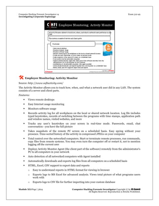 Computer Hacking Forensic Investigator v4 Exam 312-49
Investigating Corporate Espionage
Module XLI Page | 3624 Computer Hacking Forensic Investigator Copyright © by EC-Council
All Rights Reserved. Reproduction is Strictly Prohibited. 
 Employee Monitoring: Activity Monitor
Source: http://www.softactivity.com/
The Activity Monitor allows you to track how, when, and what a network user did in any LAN. The system
consists of a server and client parts.
Features:
 Views remote desktops
 Easy Internet usage monitoring
 Monitors software usage
 Records activity log for all workplaces on the local or shared network location. Log file includes
typed keystrokes, records of switching between the programs with time stamps, application path
and window names, visited websites, and more
 Tracks any user’s keystrokes on your screen in real-time mode. Passwords, email, chat
conversation - you have the full picture
 Takes snapshots of the remote PC screen on a scheduled basis. Easy spying without your
presence. Time-sorted history of the activity in compressed JPEGs on your computer
 Total control over the networked computers. Start or terminate remote processes, run commands,
copy files from remote systems. You may even turn the computer off or restart it, not to mention
logging off the current user
 Deploys Activity Monitor Agent (the client part of the software) remotely from the administrator's
PC to all computers in your network
 Auto detection of all networked computers with Agent installed
 Automatically downloads and exports log files from all computers on a scheduled basis
 HTML, Excel, CSV support to export data and reports
o Easy to understand reports in HTML format for viewing in browser
o Exports logs to MS Excel for advanced analysis. Views total picture of what programs users
work with
o Exports logs to CSV file for further importing into your custom database
 