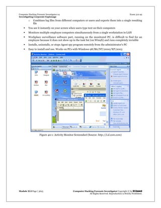 Computer Hacking Forensic Investigator v4 Exam 312-49
Investigating Corporate Espionage
Module XLI Page | 3625 Computer Hacking Forensic Investigator Copyright © by EC-Council
All Rights Reserved. Reproduction is Strictly Prohibited. 
o Combines log files from different computers or users and exports them into a single resulting
file
 You see it instantly on your screen when users type text on their computers
 Monitors multiple employee computers simultaneously from a single workstation in LAN
 Workplace surveillance software part, running on the monitored PC, is difficult to find for an
employee because it does not show up in the task list (on Win9X) and runs completely invisible
 Installs, uninstalls, or stops Agent spy program remotely from the administrator's PC
 Easy to install and use. Works on PCs with Windows 98/Me/NT/2000/XP/2003
Figure 40-1: Activity Monitor Screenshot (Source: http://i.d.com.com)
 