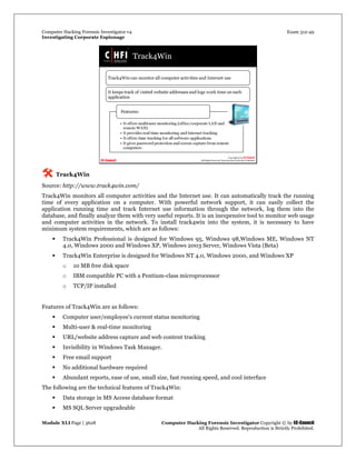 Computer Hacking Forensic Investigator v4 Exam 312-49
Investigating Corporate Espionage
Module XLI Page | 3628 Computer Hacking Forensic Investigator Copyright © by EC-Council
All Rights Reserved. Reproduction is Strictly Prohibited. 
 Track4Win
Source: http://www.track4win.com/
Track4Win monitors all computer activities and the Internet use. It can automatically track the running
time of every application on a computer. With powerful network support, it can easily collect the
application running time and track Internet use information through the network, log them into the
database, and finally analyze them with very useful reports. It is an inexpensive tool to monitor web usage
and computer activities in the network. To install track4win into the system, it is necessary to have
minimum system requirements, which are as follows:
 Track4Win Professional is designed for Windows 95, Windows 98,Windows ME, Windows NT
4.0, Windows 2000 and Windows XP, Windows 2003 Server, Windows Vista (Beta)
 Track4Win Enterprise is designed for Windows NT 4.0, Windows 2000, and Windows XP
o 10 MB free disk space
o IBM compatible PC with a Pentium-class microprocessor
o TCP/IP installed
Features of Track4Win are as follows:
 Computer user/employee's current status monitoring
 Multi-user & real-time monitoring
 URL/website address capture and web content tracking
 Invisibility in Windows Task Manager.
 Free email support
 No additional hardware required
 Abundant reports, ease of use, small size, fast running speed, and cool interface
The following are the technical features of Track4Win:
 Data storage in MS Access database format
 MS SQL Server upgradeable
 