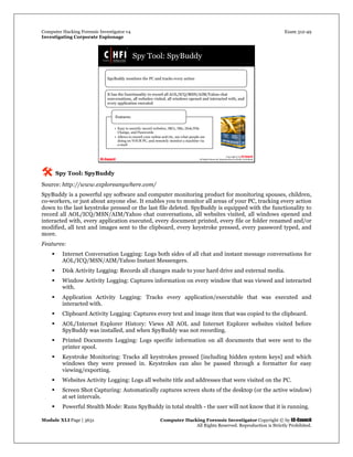 Computer Hacking Forensic Investigator v4 Exam 312-49
Investigating Corporate Espionage
Module XLI Page | 3631 Computer Hacking Forensic Investigator Copyright © by EC-Council
All Rights Reserved. Reproduction is Strictly Prohibited. 
 Spy Tool: SpyBuddy
Source: http://www.exploreanywhere.com/
SpyBuddy is a powerful spy software and computer monitoring product for monitoring spouses, children,
co-workers, or just about anyone else. It enables you to monitor all areas of your PC, tracking every action
down to the last keystroke pressed or the last file deleted. SpyBuddy is equipped with the functionality to
record all AOL/ICQ/MSN/AIM/Yahoo chat conversations, all websites visited, all windows opened and
interacted with, every application executed, every document printed, every file or folder renamed and/or
modified, all text and images sent to the clipboard, every keystroke pressed, every password typed, and
more.
Features:
 Internet Conversation Logging: Logs both sides of all chat and instant message conversations for
AOL/ICQ/MSN/AIM/Yahoo Instant Messengers.
 Disk Activity Logging: Records all changes made to your hard drive and external media.
 Window Activity Logging: Captures information on every window that was viewed and interacted
with.
 Application Activity Logging: Tracks every application/executable that was executed and
interacted with.
 Clipboard Activity Logging: Captures every text and image item that was copied to the clipboard.
 AOL/Internet Explorer History: Views All AOL and Internet Explorer websites visited before
SpyBuddy was installed, and when SpyBuddy was not recording.
 Printed Documents Logging: Logs specific information on all documents that were sent to the
printer spool.
 Keystroke Monitoring: Tracks all keystrokes pressed [including hidden system keys] and which
windows they were pressed in. Keystrokes can also be passed through a formatter for easy
viewing/exporting.
 Websites Activity Logging: Logs all website title and addresses that were visited on the PC.
 Screen Shot Capturing: Automatically captures screen shots of the desktop (or the active window)
at set intervals.
 Powerful Stealth Mode: Runs SpyBuddy in total stealth - the user will not know that it is running.
 