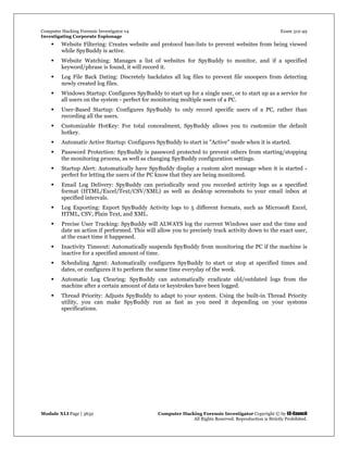 Computer Hacking Forensic Investigator v4 Exam 312-49
Investigating Corporate Espionage
Module XLI Page | 3632 Computer Hacking Forensic Investigator Copyright © by EC-Council
All Rights Reserved. Reproduction is Strictly Prohibited. 
 Website Filtering: Creates website and protocol ban-lists to prevent websites from being viewed
while SpyBuddy is active.
 Website Watching: Manages a list of websites for SpyBuddy to monitor, and if a specified
keyword/phrase is found, it will record it.
 Log File Back Dating: Discretely backdates all log files to prevent file snoopers from detecting
newly created log files.
 Windows Startup: Configures SpyBuddy to start up for a single user, or to start up as a service for
all users on the system - perfect for monitoring multiple users of a PC.
 User-Based Startup: Configures SpyBuddy to only record specific users of a PC, rather than
recording all the users.
 Customizable HotKey: For total concealment, SpyBuddy allows you to customize the default
hotkey.
 Automatic Active Startup: Configures SpyBuddy to start in "Active" mode when it is started.
 Password Protection: SpyBuddy is password protected to prevent others from starting/stopping
the monitoring process, as well as changing SpyBuddy configuration settings.
 Startup Alert: Automatically have SpyBuddy display a custom alert message when it is started -
perfect for letting the users of the PC know that they are being monitored.
 Email Log Delivery: SpyBuddy can periodically send you recorded activity logs as a specified
format (HTML/Excel/Text/CSV/XML) as well as desktop screenshots to your email inbox at
specified intervals.
 Log Exporting: Export SpyBuddy Activity logs to 5 different formats, such as Microsoft Excel,
HTML, CSV, Plain Text, and XML.
 Precise User Tracking: SpyBuddy will ALWAYS log the current Windows user and the time and
date an action if performed. This will allow you to precisely track activity down to the exact user,
at the exact time it happened.
 Inactivity Timeout: Automatically suspends SpyBuddy from monitoring the PC if the machine is
inactive for a specified amount of time.
 Scheduling Agent: Automatically configures SpyBuddy to start or stop at specified times and
dates, or configures it to perform the same time everyday of the week.
 Automatic Log Clearing: SpyBuddy can automatically eradicate old/outdated logs from the
machine after a certain amount of data or keystrokes have been logged.
 Thread Priority: Adjusts SpyBuddy to adapt to your system. Using the built-in Thread Priority
utility, you can make SpyBuddy run as fast as you need it depending on your systems
specifications.
 