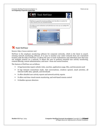 Computer Hacking Forensic Investigator v4 Exam 312-49
Investigating Corporate Espionage
Module XLI Page | 3634 Computer Hacking Forensic Investigator Copyright © by EC-Council
All Rights Reserved. Reproduction is Strictly Prohibited. 
 Tool: NetVizor
Source: http://www.netvizor.net/
NetVizor is the employee monitoring software for corporate networks, which is the latest in award-
winning network monitoring software. It is easy to monitor your entire network from one centralized
location with the help of NetVizor. It allows the user to track workstations and individual users that may
use multiple systems on a network. It allows the user to perform essential user activity monitoring,
content filtering, remote administration, and more - from one central location.
The features of NetVizor are as follows:
 It logs keystrokes typed, website visits, searches, application usage, files, and documents used
 It logs Internet connections made, chat conversations, windows opened, email activities, all
Internet traffic data, uploads, and downloads
 It offers detailed user activity reports and network activity reports
 It offers real-time visual remote monitoring, and web-based remote control
 It disables spyware detectors
 