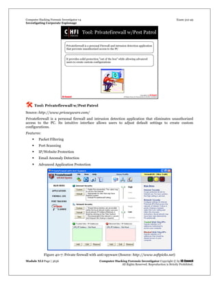 Computer Hacking Forensic Investigator v4 Exam 312-49
Investigating Corporate Espionage
Module XLI Page | 3636 Computer Hacking Forensic Investigator Copyright © by EC-Council
All Rights Reserved. Reproduction is Strictly Prohibited. 
 Tool: Privatefirewall w/Pest Patrol
Source: http://www.privacyware.com/
Privatefirewall is a personal firewall and intrusion detection application that eliminates unauthorized
access to the PC. Its intuitive interface allows users to adjust default settings to create custom
configurations.
Features:
 Packet Filtering
 Port Scanning
 IP/Website Protection
 Email Anomaly Detection
 Advanced Application Protection
 
Figure 40-7: Private firewall with anti-spyware (Source: http://www.softpicks.net) 
 