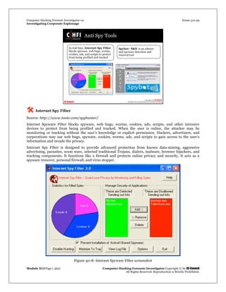 Computer Hacking Forensic Investigator v4 Exam 312-49
Investigating Corporate Espionage
Module XLI Page | 3637 Computer Hacking Forensic Investigator Copyright © by EC-Council
All Rights Reserved. Reproduction is Strictly Prohibited. 
 Internet Spy Filter
Source: http://www.tooto.com/spyhunter/
Internet Spyware Filter blocks spyware, web bugs, worms, cookies, ads, scripts, and other intrusive
devices to protect from being profiled and tracked. When the user is online, the attacker may be
monitoring or tracking without the user’s knowledge or explicit permission. Hackers, advertisers, and
corporations may use web bugs, spyware, cookies, worms, ads, and scripts to gain access to the user’s
information and invade the privacy.
Internet Spy Filter is designed to provide advanced protection from known data-mining, aggressive
advertising, parasites, scum ware, selected traditional Trojans, dialers, malware, browser hijackers, and
tracking components. It functions like a firewall and protects online privacy and security. It acts as a
spyware remover, personal firewall, and virus stopper.
 
Figure 40-8: Internet Spyware Filter screenshot  
 
