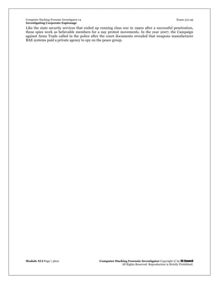 Computer Hacking Forensic Investigator v4 Exam 312-49
Investigating Corporate Espionage
Module XLI Page | 3602 Computer Hacking Forensic Investigator Copyright © by EC-Council
All Rights Reserved. Reproduction is Strictly Prohibited. 
Like the state security services that ended up running class war in 1990s after a successful penetration,
these spies work as believable members for a nay protest movements. In the year 2007, the Campaign
against Arms Trade called in the police after the court documents revealed that weapons manufacturer
BAE systems paid a private agency to spy on the peace group.
 