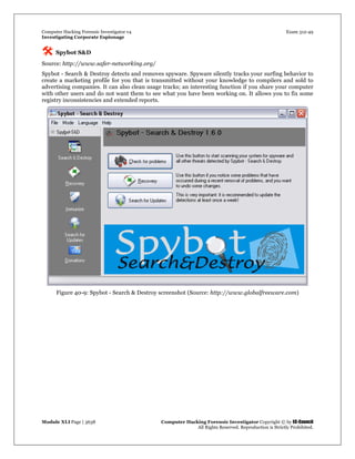 Computer Hacking Forensic Investigator v4 Exam 312-49
Investigating Corporate Espionage
Module XLI Page | 3638 Computer Hacking Forensic Investigator Copyright © by EC-Council
All Rights Reserved. Reproduction is Strictly Prohibited. 
 Spybot S&D
Source: http://www.safer-networking.org/
Spybot - Search & Destroy detects and removes spyware. Spyware silently tracks your surfing behavior to
create a marketing profile for you that is transmitted without your knowledge to compilers and sold to
advertising companies. It can also clean usage tracks; an interesting function if you share your computer
with other users and do not want them to see what you have been working on. It allows you to fix some
registry inconsistencies and extended reports.
Figure 40-9: Spybot - Search & Destroy screenshot (Source: http://www.globalfreeware.com)
 