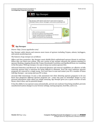 Computer Hacking Forensic Investigator v4 Exam 312-49
Investigating Corporate Espionage
Module XLI Page | 3644 Computer Hacking Forensic Investigator Copyright © by EC-Council
All Rights Reserved. Reproduction is Strictly Prohibited. 
 Spy Sweeper
Source: http://www.spychecker.com/
Spy Sweeper safely detects and removes more traces of spyware including Trojans, adware, keyloggers,
and system monitoring tools.
The features of spy sweeper are as follows:
Offers real time protection: Spy Sweeper smart shields block sophisticated spyware threats in real-time,
before they can infect your system. This new version of spy sweeper advances the industry-standard in
spyware blocking, stopping threats like Trojan-Downloader-LowZones and SpySheriff from ever installing
in the first place. With spy sweeper, it is easy to keep your system spyware-free.
Advanced Detection and Removal: Its advanced detection and removal capabilities are effective at fully
removing spyware that is notorious for being difficult to eliminate. Even the most malicious spyware
programs are removed in a single sweep. You won't have to scan and restart your PC a number of times
with Spy Sweeper - one sweep and your PC is clean.
Accurate Risk Assessment: It uses a risk assessment test when detecting spyware programs to let you
know how dangerous different spyware programs are - some may pose an immediate danger to your
personal information while others are simply annoying. Spy Sweeper gives you a quick overview of each
threat, what it does, and its potential danger.
It has the ability to run spyware scans automatically, prevent new malware from being installed, prevents
unauthorized system changes to your browser settings, startup programs, host files, and so on.
 