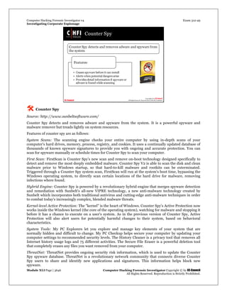 Computer Hacking Forensic Investigator v4 Exam 312-49
Investigating Corporate Espionage
Module XLI Page | 3646 Computer Hacking Forensic Investigator Copyright © by EC-Council
All Rights Reserved. Reproduction is Strictly Prohibited. 
 Counter Spy
Source: http://www.sunbeltsoftware.com/
Counter Spy detects and removes adware and spyware from the system. It is a powerful spyware and
malware remover but treads lightly on system resources.
Features of counter spy are as follows:
System Scans: The scanning engine checks your entire computer by using in-depth scans of your
computer's hard drives, memory, process, registry, and cookies. It uses a continually updated database of
thousands of known spyware signatures to provide you with ongoing and accurate protection. You can
scan for spyware manually or schedule times for Counter Spy to scan your computer.
First Scan: FirstScan is Counter Spy's new scan and remove on-boot technology designed specifically to
detect and remove the most deeply embedded malware. Counter Spy V2 is able to scan the disk and clean
malware prior to Windows startup, so that hard-to-kill malware and rootkits can be exterminated.
Triggered through a Counter Spy system scan, FirstScan will run at the system's boot time, bypassing the
Windows operating system, to directly scan certain locations of the hard drive for malware, removing
infections where found.
Hybrid Engine: Counter Spy is powered by a revolutionary hybrid engine that merges spyware detection
and remediation with Sunbelt's all-new VIPRE technology, a new anti-malware technology created by
Sunbelt which incorporates both traditional antivirus and cutting-edge anti-malware techniques in order
to combat today's increasingly complex, blended malware threats.
Kernel-level Active Protection: The "kernel" is the heart of Windows. Counter Spy's Active Protection now
works inside the Windows kernel (the core of the operating system), watching for malware and stopping it
before it has a chance to execute on a user's system. As in the previous version of Counter Spy, Active
Protection will also alert users for potentially harmful changes to their system, based on behavioral
characteristics.
System Tools: My PC Explorers let you explore and manage key elements of your system that are
normally hidden and difficult to change. My PC Checkup helps secure your computer by updating your
computer settings to recommended security levels. The History Cleaner is a privacy tool that removes all
Internet history usage logs and 75 different activities. The Secure File Eraser is a powerful deletion tool
that completely erases any files you want removed from your computer.
ThreatNet: ThreatNet provides ongoing security risk information, which is used to update the Counter
Spy spyware database. ThreatNet is a revolutionary network community that connects diverse Counter
Spy users to share and identify new applications and signatures. This information helps block new
spyware.
 