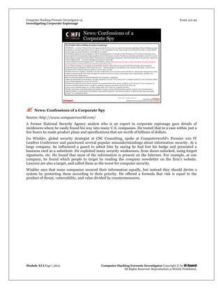Computer Hacking Forensic Investigator v4 Exam 312-49
Investigating Corporate Espionage
Module XLI Page | 3603 Computer Hacking Forensic Investigator Copyright © by EC-Council
All Rights Reserved. Reproduction is Strictly Prohibited. 
 
 News: Confessions of a Corporate Spy
Source: http://www.computerworld.com/
A former National Security Agency analyst who is an expert in corporate espionage gave details of
incidences where he easily found his way into many U.S. companies. He touted that in a case within just a
few hours he made product plans and specifications that are worth of billions of dollars.
Ira Winkler, global security strategist at CSC Consulting, spoke at Computerworld's Premier 100 IT
Leaders Conference and punctured several popular misunderstandings about information security. At a
large company, he influenced a guard to admit him by saying he had lost his badge and presented a
business card as a substitute. He exploited many security weaknesses, from doors unlocked, using forged
signatures, etc. He found that most of the information is present on the Internet. For example, at one
company, he found which people to target by reading the company newsletter on the firm’s website.
Lawyers are also a target, and called them as the worst for computer security.
Winkler says that some companies secured their information equally, but instead they should devise a
system by protecting them according to their priority. He offered a formula that risk is equal to the
product of threat, vulnerability, and value divided by countermeasures.
 