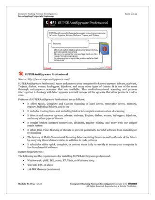 Computer Hacking Forensic Investigator v4 Exam 312-49
Investigating Corporate Espionage
Module XLI Page | 3648 Computer Hacking Forensic Investigator Copyright © by EC-Council
All Rights Reserved. Reproduction is Strictly Prohibited. 
 SUPERAntiSpyware Professional
Source: http://www.superantispyware.com/
SUPERAntiSpyware Professional scans and protects your computer for known spyware, adware, malware,
Trojans, dialers, worms, keyloggers, hijackers, and many other types of threats. It is one of the most
thorough anti-spyware scanners that are available. This multi-dimensional scanning and process
interrogation technology will detect spyware and will remove all the spyware that other products tend to
miss.
Features of SUPERAntiSpyware Professional are as follows:
 It offers Quick, Complete and Custom Scanning of hard drives, removable drives, memory,
registry, individual folders, and so on
 It includes trusting items and excluding folders for complete customization of scanning
 It detects and removes spyware, adware, malware, Trojans, dialers, worms, keyloggers, hijackers,
and many other types of threats
 It repairs broken Internet connections, desktops, registry editing, and more with our unique
repair system
 It offers Real-Time Blocking of threats to prevent potentially harmful software from installing or
re-installing
 The feature of Multi-Dimensional Scanning detects existing threats as well as threats of the future
by analyzing threat characteristics in addition to code patterns
 It schedules either quick, complete, or custom scans daily or weekly to ensure your computer is
free from harmful software
System requirements:
The following are the requirements for installing SUPERAntiSpyware professional:
 Windows 98, 98SE, ME, 2000, XP, Vista, or Windows 2003
 300 Mhz CPU or above
 128 MB Memory (minimum)
 