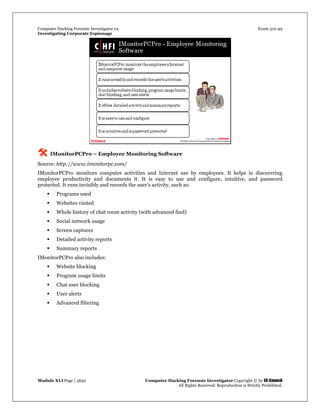 Computer Hacking Forensic Investigator v4 Exam 312-49
Investigating Corporate Espionage
Module XLI Page | 3650 Computer Hacking Forensic Investigator Copyright © by EC-Council
All Rights Reserved. Reproduction is Strictly Prohibited. 
 IMonitorPCPro – Employee Monitoring Software
Source: http://www.imonitorpc.com/
IMonitorPCPro monitors computer activities and Internet use by employees. It helps in discovering
employee productivity and documents it. It is easy to use and configure, intuitive, and password
protected. It runs invisibly and records the user’s activity, such as:
 Programs used
 Websites visited
 Whole history of chat room activity (with advanced find)
 Social network usage
 Screen captures
 Detailed activity reports
 Summary reports
IMonitorPCPro also includes:
 Website blocking
 Program usage limits
 Chat user blocking
 User alerts
 Advanced filtering
 