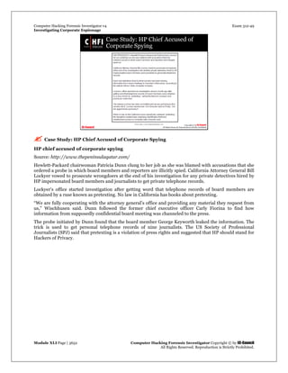 Computer Hacking Forensic Investigator v4 Exam 312-49
Investigating Corporate Espionage
Module XLI Page | 3652 Computer Hacking Forensic Investigator Copyright © by EC-Council
All Rights Reserved. Reproduction is Strictly Prohibited. 
 Case Study: HP Chief Accused of Corporate Spying
HP chief accused of corporate spying
Source: http://www.thepeninsulaqatar.com/
Hewlett-Packard chairwoman Patricia Dunn clung to her job as she was blamed with accusations that she
ordered a probe in which board members and reporters are illicitly spied. California Attorney General Bill
Lockyer vowed to prosecute wrongdoers at the end of his investigation for any private detectives hired by
HP impersonated board members and journalists to get private telephone records.
Lockyer’s office started investigation after getting word that telephone records of board members are
obtained by a ruse known as pretexting. No law in California has books about pretexting.
“We are fully cooperating with the attorney general’s office and providing any material they request from
us,” Wischhusen said. Dunn followed the former chief executive officer Carly Fiorina to find how
information from supposedly confidential board meeting was channeled to the press.
The probe initiated by Dunn found that the board member George Keyworth leaked the information. The
trick is used to get personal telephone records of nine journalists. The US Society of Professional
Journalists (SPJ) said that pretexting is a violation of press rights and suggested that HP should stand for
Hackers of Privacy.
 