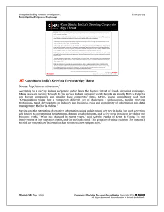 Computer Hacking Forensic Investigator v4 Exam 312-49
Investigating Corporate Espionage
Module XLI Page | 3653 Computer Hacking Forensic Investigator Copyright © by EC-Council
All Rights Reserved. Reproduction is Strictly Prohibited. 
 Case Study: India’s Growing Corporate Spy Threat
Source: http://www.atimes.com/
According to a survey, Indian corporate sector faces the highest threat of fraud, including espionage.
Many cases are recently brought to the surface Indian corporate world; targets are mostly MNC’s. Culprits
are foreign companies and smaller local competitor firms. KPMG global consultancy said that
"Organizations today face a completely different set of challenges - globalization, rapidly evolving
technology, rapid development in industry and business, risks and complexity of information and data
management; the list is endless."
Spying and the extraction of sensitive information using unfair means are new in India but such activities
are limited to government departments, defense establishments, and a few stray instances involving the
business world. "What has changed in recent years," said Ashwin Parikh of Ernst & Young, "is the
involvement of the corporate sector, and the methods used. This practice of using students [for instance]
to pick up competitors' information has become rather rampant now."
 