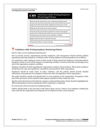 Computer Hacking Forensic Investigator v4 Exam 312-49
Investigating Corporate Espionage
Module XLI Page | 3654 Computer Hacking Forensic Investigator Copyright © by EC-Council
All Rights Reserved. Reproduction is Strictly Prohibited. 
 Guidelines while Writing Employee Monitoring Policies 
Source: http://www.employeemonitoring.net/
Due to security reasons, organizations monitor employees, and management should maintain policies
regarding monitoring employees. Guidelines while writing employee-monitoring policies are as follows:
It is essential to make employees aware of what exactly is being monitored. Employee monitoring policies
should be written to cover all the aspects of monitoring activities. It must be clear that monitoring occurs
only if the organization suspects a problem.
Employee should be briefed regarding the organization’s policies and procedures. When hired, employee
should learn the rules and regulations, and policies and procedures of the organization.
Employees should be made aware of policy violations, and the policies should provide detailed
information of punishment if an employee violates the rules and regulations of the organization.
The policy should be specific and should relate to every employee in the organization. Irrespective of the
post of the personnel, action should be taken against employees if they violate the rules.
Specific and technical terms that help the employee understand the policy clearly should be highlighted by
differentiating those terms by making them bold, underlined, or italicized.
It is necessary to have provisions for updating policies.
Policies should relate to the local laws of the land as there can be a chance of an employee violating the
rules, and thus the organization can bring this act of violation in front a court of justice.
 