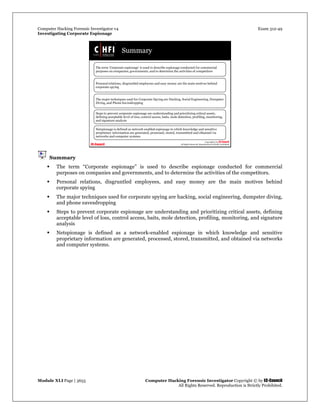 Computer Hacking Forensic Investigator v4 Exam 312-49
Investigating Corporate Espionage
Module XLI Page | 3655 Computer Hacking Forensic Investigator Copyright © by EC-Council
All Rights Reserved. Reproduction is Strictly Prohibited. 
Summary
 The term “Corporate espionage” is used to describe espionage conducted for commercial
purposes on companies and governments, and to determine the activities of the competitors.
 Personal relations, disgruntled employees, and easy money are the main motives behind
corporate spying
 The major techniques used for corporate spying are hacking, social engineering, dumpster diving,
and phone eavesdropping
 Steps to prevent corporate espionage are understanding and prioritizing critical assets, defining
acceptable level of loss, control access, baits, mole detection, profiling, monitoring, and signature
analysis
 Netspionage is defined as a network-enabled espionage in which knowledge and sensitive
proprietary information are generated, processed, stored, transmitted, and obtained via networks
and computer systems.
 