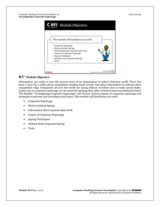 Computer Hacking Forensic Investigator v4 Exam 312-49
Investigating Corporate Espionage
Module XLI Page | 3604 Computer Hacking Forensic Investigator Copyright © by EC-Council
All Rights Reserved. Reproduction is Strictly Prohibited. 
Module Objective
Information can make or mar the success story of an organization in today’s business world. There has
been a buzz for a while about competitors stealing trade secrets and other information to enhance their
competitive edge. Companies all over the world are losing billions of dollars due to trade secret thefts.
Losses due to corporate espionage are far more devastating than other technical and non-technical losses.
The Module “Investigating Corporate Espionage” will discuss various aspects of corporate espionage and
strategies to prevent and investigate such cases. This module will familiarize you with:
 Corporate Espionage
 Motives behind Spying
 Information that Corporate Spies Seek
 Causes of Corporate Espionage
 Spying Techniques
 Defense from Corporate Spying
 Tools
 