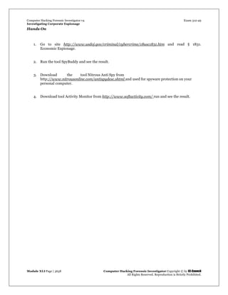 Computer Hacking Forensic Investigator v4 Exam 312-49
Investigating Corporate Espionage
Module XLI Page | 3658 Computer Hacking Forensic Investigator Copyright © by EC-Council
All Rights Reserved. Reproduction is Strictly Prohibited. 
Hands On
1. Go to site http://www.usdoj.gov/criminal/cybercrime/18usc1831.htm and read § 1831.
Economic Espionage.
2. Run the tool SpyBuddy and see the result.
3. Download the tool Nitrous Anti Spy from
http://www.nitrousonline.com/antispydesc.shtml and used for spyware protection on your
personal computer.
4. Download tool Activity Monitor from http://www.softactivity.com/ run and see the result.
 