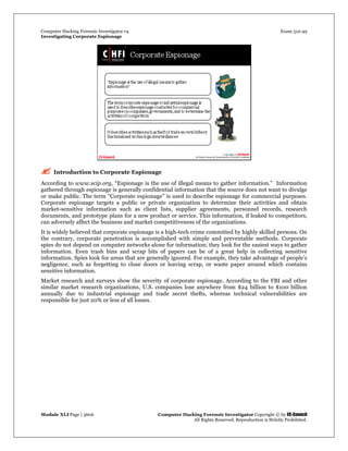 Computer Hacking Forensic Investigator v4 Exam 312-49
Investigating Corporate Espionage
Module XLI Page | 3606 Computer Hacking Forensic Investigator Copyright © by EC-Council
All Rights Reserved. Reproduction is Strictly Prohibited. 
 Introduction to Corporate Espionage
According to www.scip.org, “Espionage is the use of illegal means to gather information.” Information
gathered through espionage is generally confidential information that the source does not want to divulge
or make public. The term “Corporate espionage” is used to describe espionage for commercial purposes.
Corporate espionage targets a public or private organization to determine their activities and obtain
market-sensitive information such as client lists, supplier agreements, personnel records, research
documents, and prototype plans for a new product or service. This information, if leaked to competitors,
can adversely affect the business and market competitiveness of the organizations.
It is widely believed that corporate espionage is a high-tech crime committed by highly skilled persons. On
the contrary, corporate penetration is accomplished with simple and preventable methods. Corporate
spies do not depend on computer networks alone for information; they look for the easiest ways to gather
information. Even trash bins and scrap bits of papers can be of a great help in collecting sensitive
information. Spies look for areas that are generally ignored. For example, they take advantage of people’s
negligence, such as forgetting to close doors or leaving scrap, or waste paper around which contains
sensitive information.
Market research and surveys show the severity of corporate espionage. According to the FBI and other
similar market research organizations, U.S. companies lose anywhere from $24 billion to $100 billion
annually due to industrial espionage and trade secret thefts, whereas technical vulnerabilities are
responsible for just 20% or less of all losses.
 