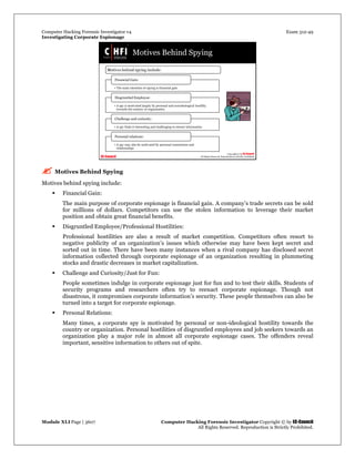 Computer Hacking Forensic Investigator v4 Exam 312-49
Investigating Corporate Espionage
Module XLI Page | 3607 Computer Hacking Forensic Investigator Copyright © by EC-Council
All Rights Reserved. Reproduction is Strictly Prohibited. 
 Motives Behind Spying
Motives behind spying include:
 Financial Gain:
The main purpose of corporate espionage is financial gain. A company’s trade secrets can be sold
for millions of dollars. Competitors can use the stolen information to leverage their market
position and obtain great financial benefits.
 Disgruntled Employee/Professional Hostilities:
Professional hostilities are also a result of market competition. Competitors often resort to
negative publicity of an organization’s issues which otherwise may have been kept secret and
sorted out in time. There have been many instances when a rival company has disclosed secret
information collected through corporate espionage of an organization resulting in plummeting
stocks and drastic decreases in market capitalization.
 Challenge and Curiosity/Just for Fun:
People sometimes indulge in corporate espionage just for fun and to test their skills. Students of
security programs and researchers often try to reenact corporate espionage. Though not
disastrous, it compromises corporate information’s security. These people themselves can also be
turned into a target for corporate espionage.
 Personal Relations:
Many times, a corporate spy is motivated by personal or non-ideological hostility towards the
country or organization. Personal hostilities of disgruntled employees and job seekers towards an
organization play a major role in almost all corporate espionage cases. The offenders reveal
important, sensitive information to others out of spite.
 