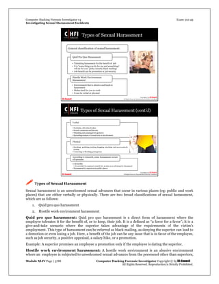 Computer Hacking Forensic Investigator v4 Exam 312-49
Investigating Sexual Harassment Incidents
Module XLIV Page | 3788 Computer Hacking Forensic Investigator Copyright © by EC-Council
All Rights Reserved. Reproduction is Strictly Prohibited.
 Types of Sexual Harassment
Sexual harassment is an unwelcomed sexual advances that occur in various places (eg: public and work
places) that are either verbally or physically. There are two broad classifications of sexual harassment,
which are as follows:
1. Quid pro quo harassment
2. Hostile work environment harassment
Quid pro quo harassment: Quid pro quo harassment is a direct form of harassment where the
employee tolerates it for the benefit of, or to keep, their job. It is a defined as “a favor for a favor”; it is a
give-and-take scenario where the superior takes advantage of the requirements of the victim’s
employment. This type of harassment can be referred as black mailing, as denying the superior can lead to
a demotion or even losing a job. Here, a benefit of the job can be any issue that is in favor of the employee,
such as job security, a positive appraisal, a salary hike, or a promotion.
Example: A superior promises an employee a promotion only if the employee is dating the superior.
Hostile work environment harassment: A hostile work environment is an abusive environment
where an employee is subjected to unwelcomed sexual advances from the personnel other than superiors,
 