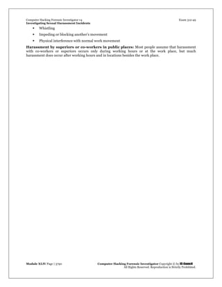 Computer Hacking Forensic Investigator v4 Exam 312-49
Investigating Sexual Harassment Incidents
Module XLIV Page | 3790 Computer Hacking Forensic Investigator Copyright © by EC-Council
All Rights Reserved. Reproduction is Strictly Prohibited.
 Whistling
 Impeding or blocking another’s movement
 Physical interference with normal work movement
Harassment by superiors or co-workers in public places: Most people assume that harassment
with co-workers or superiors occurs only during working hours or at the work place, but much
harassment does occur after working hours and in locations besides the work place.
 
