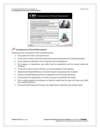 Computer Hacking Forensic Investigator v4 Exam 312-49
Investigating Sexual Harassment Incidents
Module XLIV Page | 3791 Computer Hacking Forensic Investigator Copyright © by EC-Council
All Rights Reserved. Reproduction is Strictly Prohibited.
 Consequences of Sexual Harassment
Following are the consequences of the sexual harassment:
 It may affect the victim’s work performance
 It may create a hostile work environment and increases absenteeism for avoiding harassment
 It may embarrass individuals who are exposed to the sexual behavior
 The company or organization may suffer from low productivity and low morale among the
workforce
 It may lead to a loss of career, reference, or recommendations to the employee
 Employees feel degraded because of constant inquiries and gossips at the workplace
 It leads to job dissatisfaction and hence resignations to avoid sexual harassment
 It may defame the organization; as a result, it may lose its goodwill in the market
 Due to embarrassment and reluctance to bring the matter into the open, the victim may suffer
from suicidal tendencies
 If a lawsuit is filed against the harasser, the culprit may be subjected to the punitive action
 
 
 
 
 
