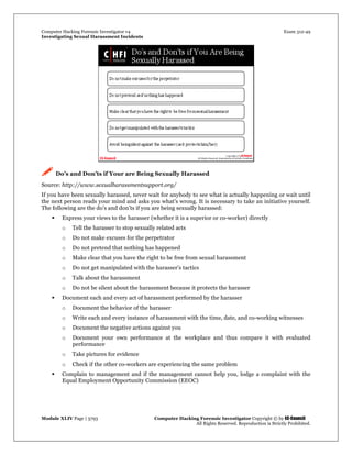 Computer Hacking Forensic Investigator v4 Exam 312-49
Investigating Sexual Harassment Incidents
Module XLIV Page | 3793 Computer Hacking Forensic Investigator Copyright © by EC-Council
All Rights Reserved. Reproduction is Strictly Prohibited.
 Do’s and Don’ts if Your are Being Sexually Harassed
Source: http://www.sexualharassmentsupport.org/
If you have been sexually harassed, never wait for anybody to see what is actually happening or wait until
the next person reads your mind and asks you what's wrong. It is necessary to take an initiative yourself.
The following are the do’s and don’ts if you are being sexually harassed:
 Express your views to the harasser (whether it is a superior or co-worker) directly
o Tell the harasser to stop sexually related acts
o Do not make excuses for the perpetrator
o Do not pretend that nothing has happened
o Make clear that you have the right to be free from sexual harassment
o Do not get manipulated with the harasser’s tactics
o Talk about the harassment
o Do not be silent about the harassment because it protects the harasser
 Document each and every act of harassment performed by the harasser
o Document the behavior of the harasser
o Write each and every instance of harassment with the time, date, and co-working witnesses
o Document the negative actions against you
o Document your own performance at the workplace and thus compare it with evaluated
performance
o Take pictures for evidence
o Check if the other co-workers are experiencing the same problem
 Complain to management and if the management cannot help you, lodge a complaint with the
Equal Employment Opportunity Commission (EEOC)
 