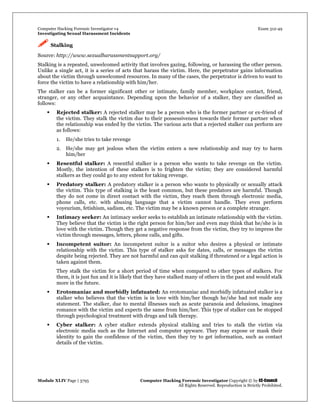 Computer Hacking Forensic Investigator v4 Exam 312-49
Investigating Sexual Harassment Incidents
Module XLIV Page | 3795 Computer Hacking Forensic Investigator Copyright © by EC-Council
All Rights Reserved. Reproduction is Strictly Prohibited.
 Stalking
Source: http://www.sexualharassmentsupport.org/
Stalking is a repeated, unwelcomed activity that involves gazing, following, or harassing the other person.
Unlike a single act, it is a series of acts that harass the victim. Here, the perpetrator gains information
about the victim through unwelcomed resources. In many of the cases, the perpetrator is driven to want to
force the victim to have a relationship with him/her.
The stalker can be a former significant other or intimate, family member, workplace contact, friend,
stranger, or any other acquaintance. Depending upon the behavior of a stalker, they are classified as
follows:
 Rejected stalker: A rejected stalker may be a person who is the former partner or ex-friend of
the victim. They stalk the victim due to their possessiveness towards their former partner when
the relationship was ended by the victim. The various acts that a rejected stalker can perform are
as follows:
1. He/she tries to take revenge
2. He/she may get jealous when the victim enters a new relationship and may try to harm
him/her
 Resentful stalker: A resentful stalker is a person who wants to take revenge on the victim.
Mostly, the intention of these stalkers is to frighten the victim; they are considered harmful
stalkers as they could go to any extent for taking revenge.
 Predatory stalker: A predatory stalker is a person who wants to physically or sexually attack
the victim. This type of stalking is the least common, but these predators are harmful. Though
they do not come in direct contact with the victim, they reach them through electronic media,
phone calls, etc. with abusing language that a victim cannot handle. They even perform
voyeurism, fetishism, sadism, etc. The victim may be a known person or a complete stranger.
 Intimacy seeker: An intimacy seeker seeks to establish an intimate relationship with the victim.
They believe that the victim is the right person for him/her and even may think that he/she is in
love with the victim. Though they get a negative response from the victim, they try to impress the
victim through messages, letters, phone calls, and gifts.
 Incompetent suitor: An incompetent suitor is a suitor who desires a physical or intimate
relationship with the victim. This type of stalker asks for dates, calls, or messages the victim
despite being rejected. They are not harmful and can quit stalking if threatened or a legal action is
taken against them.
They stalk the victim for a short period of time when compared to other types of stalkers. For
them, it is just fun and it is likely that they have stalked many of others in the past and would stalk
more in the future.
 Erotomaniac and morbidly infatuated: An erotomaniac and morbidly infatuated stalker is a
stalker who believes that the victim is in love with him/her though he/she had not made any
statement. The stalker, due to mental illnesses such as acute paranoia and delusions, imagines
romance with the victim and expects the same from him/her. This type of stalker can be stopped
through psychological treatment with drugs and talk therapy.
 Cyber stalker: A cyber stalker extends physical stalking and tries to stalk the victim via
electronic media such as the Internet and computer spyware. They may expose or mask their
identity to gain the confidence of the victim, then they try to get information, such as contact
details of the victim.
 