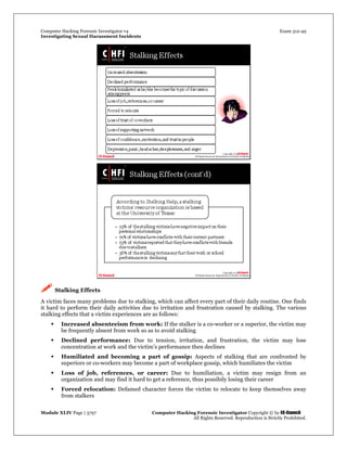 Computer Hacking Forensic Investigator v4 Exam 312-49
Investigating Sexual Harassment Incidents
Module XLIV Page | 3797 Computer Hacking Forensic Investigator Copyright © by EC-Council
All Rights Reserved. Reproduction is Strictly Prohibited.
 Stalking Effects
A victim faces many problems due to stalking, which can affect every part of their daily routine. One finds
it hard to perform their daily activities due to irritation and frustration caused by stalking. The various
stalking effects that a victim experiences are as follows:
 Increased absenteeism from work: If the stalker is a co-worker or a superior, the victim may
be frequently absent from work so as to avoid stalking
 Declined performance: Due to tension, irritation, and frustration, the victim may lose
concentration at work and the victim’s performance then declines
 Humiliated and becoming a part of gossip: Aspects of stalking that are confronted by
superiors or co-workers may become a part of workplace gossip, which humiliates the victim
 Loss of job, references, or career: Due to humiliation, a victim may resign from an
organization and may find it hard to get a reference, thus possibily losing their career
 Forced relocation: Defamed character forces the victim to relocate to keep themselves away
from stalkers
 