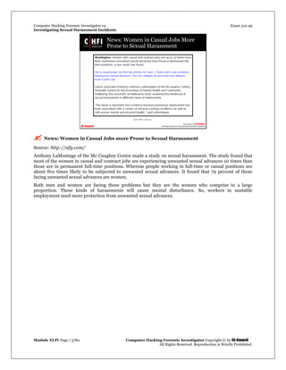 Computer Hacking Forensic Investigator v4 Exam 312-49
Investigating Sexual Harassment Incidents
Module XLIV Page | 3780 Computer Hacking Forensic Investigator Copyright © by EC-Council
All Rights Reserved. Reproduction is Strictly Prohibited.
 News: Women in Casual Jobs more Prone to Sexual Harassment
Source: http://sify.com/
Anthony LaMontage of the Mc Caughey Centre made a study on sexual harassment. The study found that
most of the women in casual and contract jobs are experiencing unwanted sexual advances 10 times than
those are in permanent full-time positions. Whereas people working in full-time or casual positions are
about five times likely to be subjected to unwanted sexual advances. It found that 79 percent of those
facing unwanted sexual advances are women.
Both men and women are facing these problems but they are the women who comprise to a large
proportion. These kinds of harassments will cause mental disturbance. So, workers in unstable
employment need more protection from unwanted sexual advances.
 