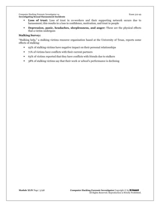 Computer Hacking Forensic Investigator v4 Exam 312-49
Investigating Sexual Harassment Incidents
Module XLIV Page | 3798 Computer Hacking Forensic Investigator Copyright © by EC-Council
All Rights Reserved. Reproduction is Strictly Prohibited.
 Loss of trust: Loss of trust in co-workers and their supporting network occurs due to
harassment; this results in a loss in confidence, motivation, and trust in people
 Depression, panic, headaches, sleeplessness, and anger: These are the physical effects
that a victim undergoes
Stalking Survey:
“Stalking help,” a stalking victims resource organization based at the University of Texas, reports some
effects of stalking:
 93% of stalking victims have negative impact on their personal relationships
 71% of victims have conflicts with their current partners
 63% of victims reported that they have conflicts with friends due to stalkers
 38% of stalking victims say that their work or school’s performance is declining
 