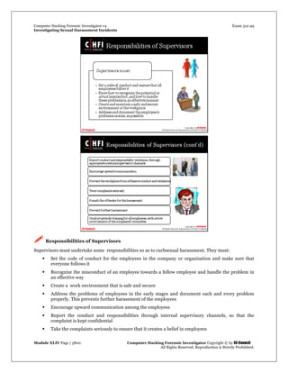 Computer Hacking Forensic Investigator v4 Exam 312-49
Investigating Sexual Harassment Incidents
Module XLIV Page | 3800 Computer Hacking Forensic Investigator Copyright © by EC-Council
All Rights Reserved. Reproduction is Strictly Prohibited.
 Responsibilities of Supervisors
Supervisors must undertake some responsibilities so as to curbsexual harassment. They must:
 Set the code of conduct for the employees in the company or organization and make sure that
everyone follows it
 Recognize the misconduct of an employee towards a fellow employee and handle the problem in
an effective way
 Create a work environment that is safe and secure
 Address the problems of employees in the early stages and document each and every problem
properly. This prevents further harassment of the employees
 Encourage upward communication among the employees
 Report the conduct and responsibilities through internal supervisory channels, so that the
complaint is kept confidential
 Take the complaints seriously to ensure that it creates a belief in employees
 