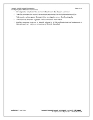 Computer Hacking Forensic Investigator v4 Exam 312-49
Investigating Sexual Harassment Incidents
Module XLIV Page | 3801 Computer Hacking Forensic Investigator Copyright © by EC-Council
All Rights Reserved. Reproduction is Strictly Prohibited.
 Investigate the complaints that are received and ensure that they are addressed
 Take disciplinary action against the employees who violate the sexual harassment policies
 Take punitive action against the culprit if the investigation proves the offender guilty
 Take necessary measures to prevent sexual harassment in the future
 Conduct awareness programs or periodic training for all the employees on sexual harassment, so
that each and every employee is conscious of the code of conduct
 