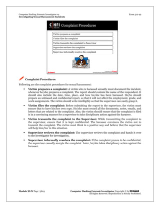Computer Hacking Forensic Investigator v4 Exam 312-49
Investigating Sexual Harassment Incidents
Module XLIV Page | 3803 Computer Hacking Forensic Investigator Copyright © by EC-Council
All Rights Reserved. Reproduction is Strictly Prohibited.
 Complaint Procedures
Following are the complaint procedures for sexual harassment:
 Victim prepares a complaint: A victim who is harassed sexually must document the incident,
whenever he/she prepares a complaint. The report should contain the name of the respondent. It
should also include the date, time, place, and how he/she has been harassed. He/he should
prepare an unbiased and confidential report, so that it will not affect the employment, grade, and
work assignments. The victim should write intelligibly so that the supervisor can easily grasp it.
 Victim files the complaint: Before submitting the report to the supervisor, the victim must
ensure that to have his/her own copy. He/she must record all the documents, notes, emails, and
letters that are related to the complaint. Also, the victim should ensure that the complaint is filed
is in a convincing manner for a supervisor to take disciplinary action against the harasser.
 Victim transmits the complaint to the Supervisor: While transmitting the complaint to
the supervisor, ensure that it is kept confidential. The harasser convinces the victim not to
transmit the complaint. The victim must think in a positive way and believe that the supervisor
will help him/her in this situation.
 Supervisor reviews the complaint: The supervisor reviews the complaint and hands it over
to the investigator for investigation.
 Supervisor informally resolves the complaint: If the complaint proves to be confidential,
the supervisor casually accepts the complaint. Later, he/she takes disciplinary action against the
harasser.
 