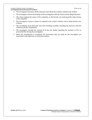 Computer Hacking Forensic Investigator v4 Exam 312-49
Investigating Sexual Harassment Incidents
Module XLIV Page | 3806 Computer Hacking Forensic Investigator Copyright © by EC-Council
All Rights Reserved. Reproduction is Strictly Prohibited.
 The investigator interviews all the witnesses and collects the evidence related to the incident
 The investigator reviews the findings of the investigation with the victim and the alleged harasser
 The victim explains the nature of the complaint, so that he/she can understand the major factors
of the complaint
 The investigator is given a chance to respond to the victim’s evidence and to bring his/her own
evidence
 The investigator must document each and everything carefully, including the interview with the
witnesses and the complainant
 The investigator consults the counsel if he has any doubts regarding the incident or how to
proceed further during the investigation
 When the investigation is completed, the documents that are made by the investigator are
forwarded to the supervisor or to decision makers
 