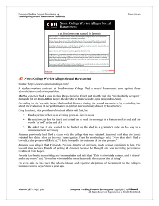 Computer Hacking Forensic Investigator v4 Exam 312-49
Investigating Sexual Harassment Incidents
Module XLIV Page | 3781 Computer Hacking Forensic Investigator Copyright © by EC-Council
All Rights Reserved. Reproduction is Strictly Prohibited.
 News: College Worker Alleges Sexual Harassment
Source: http://www.signonsandiego.com/
A student-services assistant at Southwestern College filed a sexual harassment case against three
administrators and a vice president.
Martha Jimenez filed a case in San Diego Superior Court last month that she “involuntarily accepted”
demands for sex from Arthur Lopez, the director of financial aid (Lopez resigned in June).
According to the lawsuit, Lopez blackmailed Jimenez during the sexual encounters, by reminding her
about the evaluation of her performance on job but this was totally denied by his attorney.
Greg Sandoval, vice president of student affairs said that, he:
 Used a picture of her in an evening gown as a screen saver
 He used to take her for lunch and asked her to read the message in a fortune cookie and add the
words “in bed” at the end of it
 He asked her if she wanted to be flashed on the clad in a graduate's robe on his way to a
commencement ceremony
Jimenez previously had filed a claim with the college that was rejected. Sandoval said that the board
rejected her claim after an internal investigation. Then he continuingly said, “Now that she's filed a
lawsuit, a due process will kick in,” “I look forward to the outcome of the due process.”
Jimenez also alleged that Fernando Poveda, director of outreach, made sexual comments to her. The
lawsuit also accuses Poveda of yelling at Jimenez because he thought she was receiving preferential
treatment from Lopez.
Poveda has denied committing any improprieties and said that “This is absolutely untrue, and it doesn't
make any sense,” and “it was her who used the sexual innuendo she accuses him of using”
He even said he has been the whistle-blower and reported allegations of harassment to the college's
human resource department a year ago.
 
