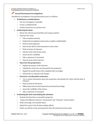 Computer Hacking Forensic Investigator v4 Exam 312-49
Investigating Sexual Harassment Incidents
Module XLIV Page | 3808 Computer Hacking Forensic Investigator Copyright © by EC-Council
All Rights Reserved. Reproduction is Strictly Prohibited.
 Sexual Harassment Investigations
Checklist for investigation of sexual harassment cases is as follows:
 Preliminary considerations:
o Use two investigators, if possible
o Create a confidential file
o Conduct interviews in a private room
 Gathering the facts:
o Review the relevant personnel files and company policies
o Interview the victim
• Take complaint seriously
• Explain the investigation and promise complete confidentiality
• Find out what happened
• Find out the effects of the harassment on the victim
• Find out names of witnesses
• Ask the victim what he/she wants
• Assess his/her credibility
• Take a statement, if warranted
• Type the notes of the interview
o Interview the perpetrator:
• Explain the purpose of the interview
• Identify the victim who was harassed by the perpetrator
• Explain the specific basis of the complaint that was lodged
• Ask him/her to respond to the charges
o Interview corroboration witnesses:
• Try to extract information about the perpetrator and identify the victim with the help of
witnesses
• Find out what he/she knows
• Differentiate between first hand and second hand knowledge.
• Assess the credibility of the witness
• Take a statement, if warranted
 Evaluating the facts and making the decision:
o Evaluate the facts from a reasonable perspective
o Analyze the difference between “unwelcomed” and “voluntary” sexual conduct
o Draft a thorough, even-handed report
o Submit the report to the decision-making official
o Follow up with the victim and perpetrator after the decision has been made
 