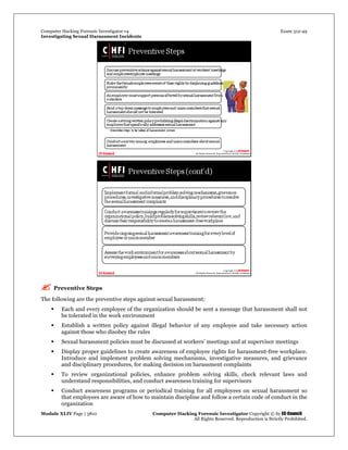Computer Hacking Forensic Investigator v4 Exam 312-49
Investigating Sexual Harassment Incidents
Module XLIV Page | 3810 Computer Hacking Forensic Investigator Copyright © by EC-Council
All Rights Reserved. Reproduction is Strictly Prohibited.
 Preventive Steps
The following are the preventive steps against sexual harassment:
 Each and every employee of the organization should be sent a message that harassment shall not
be tolerated in the work environment
 Establish a written policy against illegal behavior of any employee and take necessary action
against those who disobey the rules
 Sexual harassment policies must be discussed at workers’ meetings and at supervisor meetings
 Display proper guidelines to create awareness of employee rights for harassment-free workplace.
Introduce and implement problem solving mechanisms, investigative measures, and grievance
and disciplinary procedures, for making decision on harassment complaints
 To review organizational policies, enhance problem solving skills, check relevant laws and
understand responsibilities, and conduct awareness training for supervisors
 Conduct awareness programs or periodical training for all employees on sexual harassment so
that employees are aware of how to maintain discipline and follow a certain code of conduct in the
organization
 