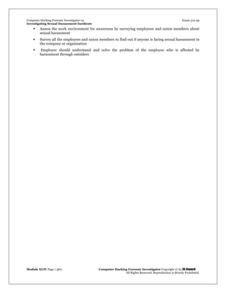 Computer Hacking Forensic Investigator v4 Exam 312-49
Investigating Sexual Harassment Incidents
Module XLIV Page | 3811 Computer Hacking Forensic Investigator Copyright © by EC-Council
All Rights Reserved. Reproduction is Strictly Prohibited.
 Assess the work environment for awareness by surveying employees and union members about
sexual harassment
 Survey all the employees and union members to find out if anyone is facing sexual harassment in
the company or organization
 Employer should understand and solve the problem of the employee who is affected by
harassment through outsiders
 