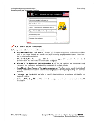 Computer Hacking Forensic Investigator v4 Exam 312-49
Investigating Sexual Harassment Incidents
Module XLIV Page | 3813 Computer Hacking Forensic Investigator Copyright © by EC-Council
All Rights Reserved. Reproduction is Strictly Prohibited.
 U.S. Laws on Sexual Harassment
Following are the U.S. laws on sexual harassment:
 Title VII of the 1964 Civil Rights Act: Title VII prohibits employment discrimination on the
basis of race, color, religion, sex, or national origin in hiring, employment (all terms, conditions,
and benefits) and termination.
 The Civil Rights Act of 1991: This law provides appropriate remedies for intentional
discrimination and unlawful harassment in the workplace.
 Title IX of the Education Amendments of 1972: This law prohibits sex discrimination of
employees and students in educational institutions receiving federal funds.
 Equal Protection Clause of the 14th Amendment: This law creates public institutional
liability for institutional sexual harassment of employees including compensatory and punitive
damages.
 Common Law Torts: This law helps to identify the common-law actions that may be filed by
harassed workers.
 State and Municipal laws: This law includes rape, sexual abuse, sexual assault, and child
molestation.
 